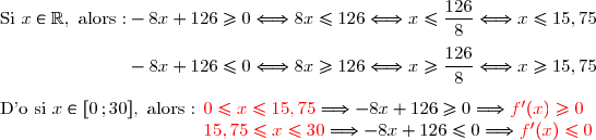 \text{Si }x\in\R,\text{ alors :}-8x+126\ge0\Longleftrightarrow 8x\le126\Longleftrightarrow x\le\dfrac{126}{8}\Longleftrightarrow x\le15,75\\\\\phantom{\text{Si }x\in\R,\text{ alors :}}-8x+126\le0\Longleftrightarrow 8x\ge126\Longleftrightarrow x\ge\dfrac{126}{8}\Longleftrightarrow x\ge15,75 \\\\\text{D'o si }x\in[0\,;30],\text{ alors : }{\red{0\le x\le15,75}}\Longrightarrow -8x+126\ge0 \Longrightarrow {\red{f'(x)\ge0}} \\\phantom{\text{D'o si }x\in[0\,;25],\text{ alors : }}{\red{ 15,75\le x\le30}}\Longrightarrow -8x+126\le0 \Longrightarrow {\red{f'(x)\le0}}